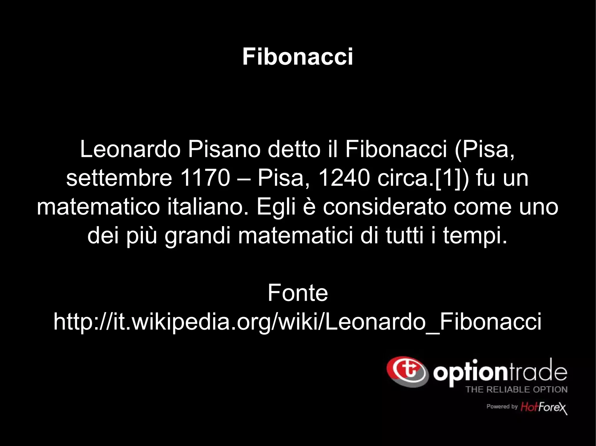 Leonardo Pisano detto il Fibonacci (Pisa,
settembre 1170 – Pisa, 1240 circa.[1]) fu un
matematico italiano. Egli è considerato come uno
dei più grandi matematici di tutti i tempi.
Fonte
http://it.wikipedia.org/wiki/Leonardo_Fibonacci
Fibonacci
 