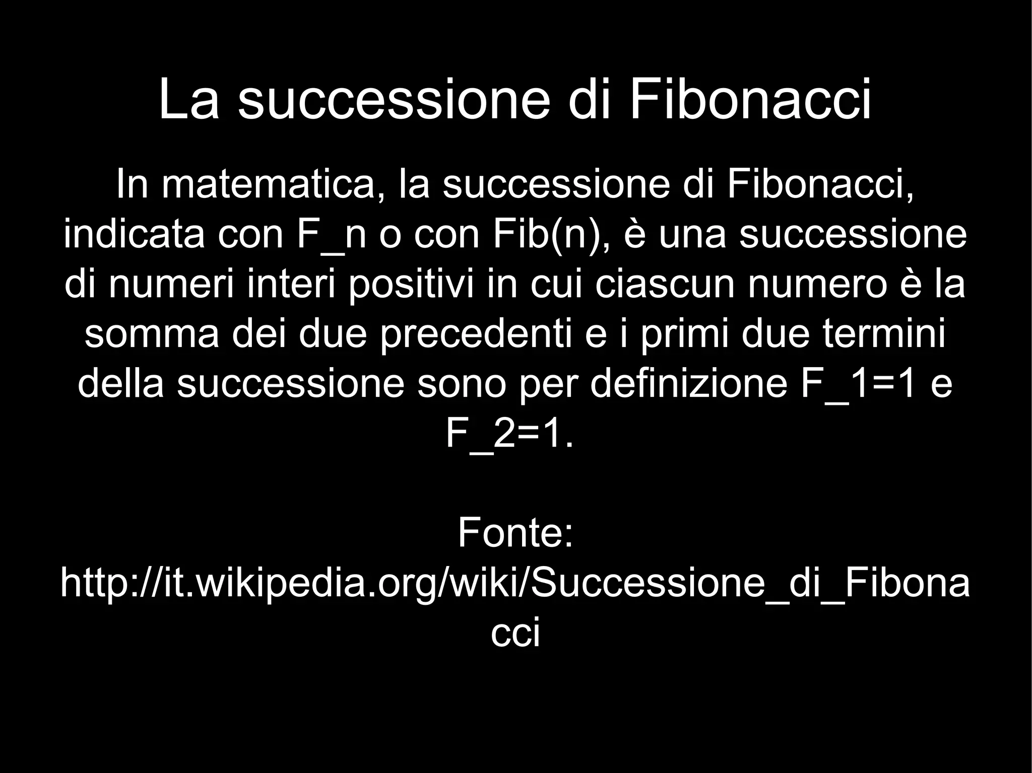 La successione di Fibonacci
In matematica, la successione di Fibonacci,
indicata con F_n o con Fib(n), è una successione
di numeri interi positivi in cui ciascun numero è la
somma dei due precedenti e i primi due termini
della successione sono per definizione F_1=1 e
F_2=1.
Fonte:
http://it.wikipedia.org/wiki/Successione_di_Fibona
cci
 