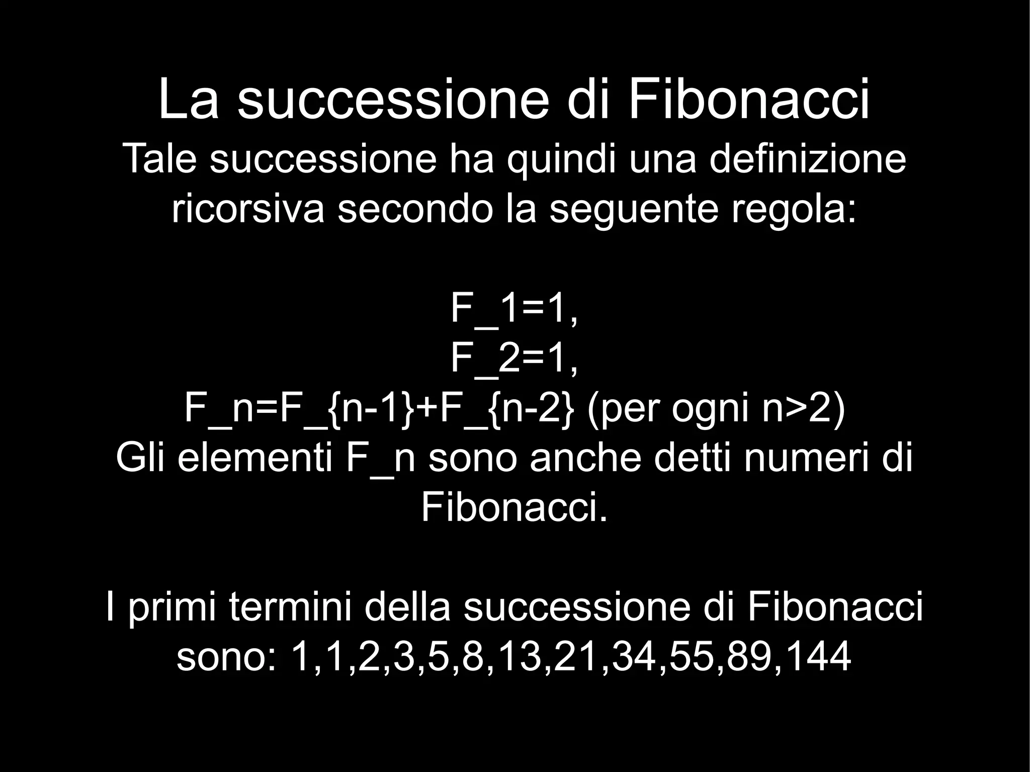 La successione di Fibonacci
Tale successione ha quindi una definizione
ricorsiva secondo la seguente regola:
F_1=1,
F_2=1,
F_n=F_{n-1}+F_{n-2} (per ogni n>2)
Gli elementi F_n sono anche detti numeri di
Fibonacci.
I primi termini della successione di Fibonacci
sono: 1,1,2,3,5,8,13,21,34,55,89,144
 