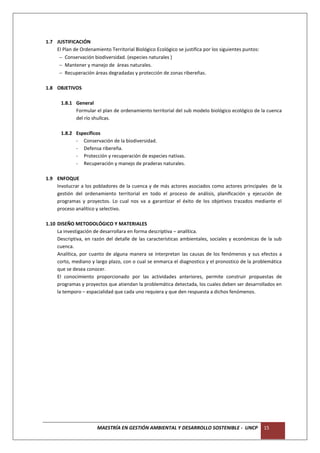 1.7 JUSTIFICACIÓN
    El Plan de Ordenamiento Territorial Biológico Ecológico se justifica por los siguientes puntos:
      Conservación biodiversidad. (especies naturales )
      Mantener y manejo de áreas naturales.
      Recuperación áreas degradadas y protección de zonas ribereñas.

1.8 OBJETIVOS

       1.8.1 General
             Formular el plan de ordenamiento territorial del sub modelo biológico ecológico de la cuenca
             del río shullcas.

       1.8.2 Específicos
             - Conservación de la biodiversidad.
             - Defensa ribereña.
             - Protección y recuperación de especies nativas.
             - Recuperación y manejo de praderas naturales.

1.9 ENFOQUE
    Involucrar a los pobladores de la cuenca y de más actores asociados como actores principales de la
    gestión del ordenamiento territorial en todo el proceso de análisis, planificación y ejecución de
    programas y proyectos. Lo cual nos va a garantizar el éxito de los objetivos trazados mediante el
    proceso analítico y selectivo.

1.10 DISEÑO METODOLÓGICO Y MATERIALES
     La investigación de desarrollara en forma descriptiva – analítica.
     Descriptiva, en razón del detalle de las características ambientales, sociales y económicas de la sub
     cuenca.
     Analítica, por cuanto de alguna manera se interpretan las causas de los fenómenos y sus efectos a
     corto, mediano y largo plazo, con o cual se enmarca el diagnostico y el pronostico de la problemática
     que se desea conocer.
     El conocimiento proporcionado por las actividades anteriores, permite construir propuestas de
     programas y proyectos que atiendan la problemática detectada, los cuales deben ser desarrollados en
     la temporo – espacialidad que cada uno requiera y que den respuesta a dichos fenómenos.




                       MAESTRÍA EN GESTIÓN AMBIENTAL Y DESARROLLO SOSTENIBLE - UNCP                   15
 