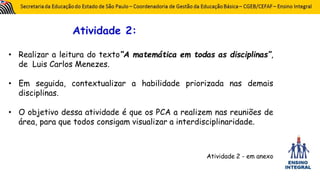 Atividade 2:
• Realizar a leitura do texto“A matemática em todas as disciplinas”,
de Luis Carlos Menezes.
• Em seguida, contextualizar a habilidade priorizada nas demais
disciplinas.
• O objetivo dessa atividade é que os PCA a realizem nas reuniões de
área, para que todos consigam visualizar a interdisciplinaridade.
Atividade 2 - em anexo
 