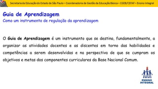 Guia de Aprendizagem
Como um instrumento de regulação da aprendizagem
O Guia de Aprendizagem é um instrumento que se destina, fundamentalmente, a
organizar as atividades docentes e as discentes em torno das habilidades e
competências a serem desenvolvidas e na perspectiva de que se cumpram os
objetivos e metas dos componentes curriculares da Base Nacional Comum.
 
