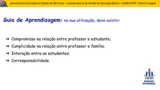Guia de Aprendizagem: na sua utilização, deve existir:
➔ Compromisso na relação entre professor e estudante;
➔ Cumplicidade na relação entre professor e família;
➔ Interação entre os estudantes;
➔ Corresponsabilidade.
 