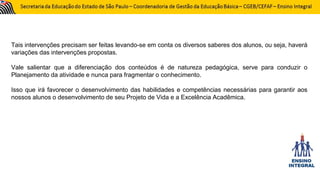 Tais intervenções precisam ser feitas levando-se em conta os diversos saberes dos alunos, ou seja, haverá
variações das intervenções propostas.
Vale salientar que a diferenciação dos conteúdos é de natureza pedagógica, serve para conduzir o
Planejamento da atividade e nunca para fragmentar o conhecimento.
Isso que irá favorecer o desenvolvimento das habilidades e competências necessárias para garantir aos
nossos alunos o desenvolvimento de seu Projeto de Vida e a Excelência Acadêmica.
 