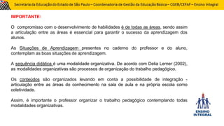 IMPORTANTE:
O compromisso com o desenvolvimento de habilidades é de todas as áreas, sendo assim
a articulação entre as áreas é essencial para garantir o sucesso da aprendizagem dos
alunos.
As Situações de Aprendizagem presentes no caderno do professor e do aluno,
contemplam as boas situações de aprendizagem.
A sequência didática é uma modalidade organizativa. De acordo com Delia Lerner (2002),
as modalidades organizativas são processos de organização do trabalho pedagógico.
Os conteúdos são organizados levando em conta a possibilidade de integração -
articulação entre as áreas do conhecimento na sala de aula e na própria escola como
coletividade.
Assim, é importante o professor organizar o trabalho pedagógico contemplando todas
modalidades organizativas.
 