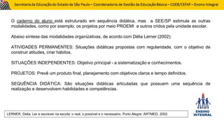 O caderno do aluno está estruturado em sequência didática, mas a SEE/SP estimula as outras
modalidades, como por exemplo, os projetos por meio PROEMI e outros cridos pela unidade escolar.
Abaixo síntese das modalidades organizativas, de acordo com Délia Lerner (2002):
ATIVIDADES PERMANENTES: Situações didáticas propostas com regularidade, com o objetivo de
construir atitudes, criar hábitos.
SITUAÇÕES INDEPENDENTES: Objetivo principal - a sistematização e conhecimentos.
PROJETOS: Prevê um produto final, planejamento com objetivos claros e tempo definidos.
SEQUÊNCIA DIDÁTICA: São situações didáticas articuladas que possuem uma sequência de
realização e desenvolvem habilidades e competências.
LERNER, Delia. Ler e escrever na escola: o real, o possível e o necessário. Porto Alegre: ARTMED, 2002.
 
