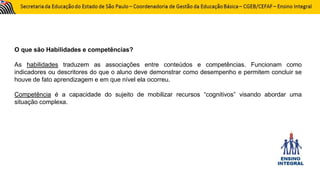O que são Habilidades e competências?
As habilidades traduzem as associações entre conteúdos e competências. Funcionam como
indicadores ou descritores do que o aluno deve demonstrar como desempenho e permitem concluir se
houve de fato aprendizagem e em que nível ela ocorreu.
Competência é a capacidade do sujeito de mobilizar recursos “cognitivos” visando abordar uma
situação complexa.
 