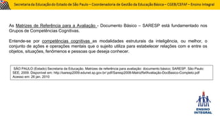 As Matrizes de Referência para a Avaliação - Documento Básico – SARESP está fundamentado nos
Grupos de Competências Cognitivas.
Entende-se por competências cognitivas as modalidades estruturais da inteligência, ou melhor, o
conjunto de ações e operações mentais que o sujeito utiliza para estabelecer relações com e entre os
objetos, situações, fenômenos e pessoas que deseja conhecer.
SÃO PAULO (Estado) Secretaria da Educação. Matrizes de referência para avaliação: documento básico; SARESP. São Paulo:
SEE, 2009. Disponível em: http://saresp2009.edunet.sp.gov.br/ pdf/Saresp2008-MatrizRefAvaliação-DocBasico-Completo.pdf
Acesso em: 26 jan. 2010
 