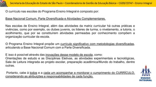 O currículo nas escolas do Programa Ensino Integral é composto por:
Base Nacional Comum, Parte Diversificada e Atividades Complementares.
Nas escolas de Ensino Integral, além das atividades da matriz curricular há outras práticas e
vivências, como por exemplo, os clubes juvenis, os líderes de turma, o nivelamento, a tutoria, o
acolhimento, que por se constituírem atividades permeadas por conhecimento compõem a
organização curricular da escola.
O Programa Ensino Integral propõe um currículo significativo com metodologias diversificadas,
articulando a Base Nacional Comum com a Parte Diversificada.
E isso é possível através das inovações desse modelo de escola, como:
Orientações de estudo e as Disciplinas Eletivas, as atividades experimentais e tecnológicas,
Sala de Leitura integrada ao projeto escolar, preparação acadêmica/Mundo do trabalho, dentre
outras.
Portanto, cabe à todos e a cada um acompanhar e monitorar o cumprimento do CURRÍCULO,
considerando as atribuições e responsabilidades de cada função.
 