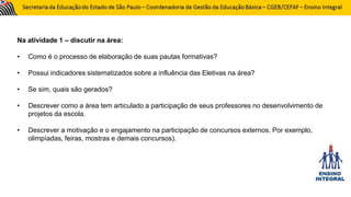 Na atividade 1 – discutir na área:
• Como é o processo de elaboração de suas pautas formativas?
• Possui indicadores sistematizados sobre a influência das Eletivas na área?
• Se sim, quais são gerados?
• Descrever como a área tem articulado a participação de seus professores no desenvolvimento de
projetos da escola.
• Descrever a motivação e o engajamento na participação de concursos externos. Por exemplo,
olimpíadas, feiras, mostras e demais concursos).
 