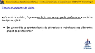 Encaminhamentos do vídeo
Após assistir o vídeo, faça uma analogia com seu grupo de professores e socialize
suas percepções:
➔ Em que medida as oportunidades são oferecidas e trabalhadas nos diferentes
grupos de professores?
 