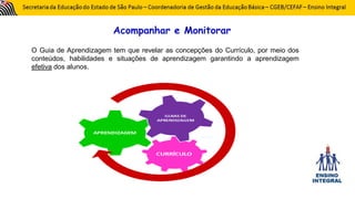 Acompanhar e Monitorar
O Guia de Aprendizagem tem que revelar as concepções do Currículo, por meio dos
conteúdos, habilidades e situações de aprendizagem garantindo a aprendizagem
efetiva dos alunos.
 