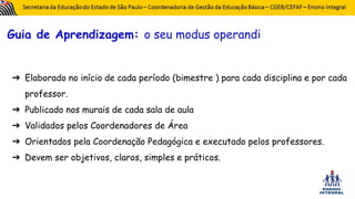Guia de Aprendizagem: o seu modus operandi
➔ Elaborado no início de cada período (bimestre ) para cada disciplina e por cada
professor.
➔ Publicado nos murais de cada sala de aula
➔ Validados pelos Coordenadores de Área
➔ Orientados pela Coordenação Pedagógica e executado pelos professores.
➔ Devem ser objetivos, claros, simples e práticos.
 