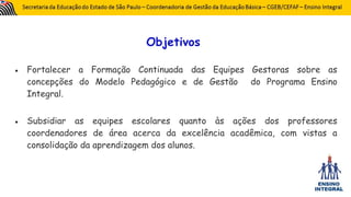 Objetivos
● Fortalecer a Formação Continuada das Equipes Gestoras sobre as
concepções do Modelo Pedagógico e de Gestão do Programa Ensino
Integral.
● Subsidiar as equipes escolares quanto às ações dos professores
coordenadores de área acerca da excelência acadêmica, com vistas a
consolidação da aprendizagem dos alunos.
 