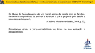 Os Guias de Aprendizagem são um “canal aberto da escola com as famílias,
firmando o compromisso de ensinar e aprender o que é proposto pela escola e
pelos seus estudantes”.
(Caderno Modelo de Gestão, 2014, p.30)
Ressaltamos ainda, a corresponsabilidade de todos na sua aplicação e
monitoramento.
 