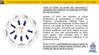 Todas as ações da escola são intencionais e
planejadas para contribuir na construção do Projeto
de Vida dos alunos.
Verificar "o como" isso acontece na escola
fortalecendo as metodologias e conceitos do
Programa, principalmente refletindo sobre o
desenvolvimento das disciplinas da Base Nacional
Comum e da missão do Programa - ser um núcleo
formador de jovens, primando pela excelência na
formação acadêmica, pelo apoio integral aos seus
Projetos de Vida, pelo aprimoramento do aluno
como pessoa, pela formação ética e pelo
desenvolvimento da autonomia intelectual e do
pensamento crítico.
Nesse sentido, a centralidade de todas as ações do
Programa Ensino Integral devem contribuir para o
Projeto de Vida de todos os alunos.
 