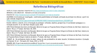 ALVES, R. O aluno computador. Disponível em:http://www.revistaeducacao.com.br/o-aluno-computador/
MENEZES, LUÍS CARLOS DE - Matemática em todas as Disciplinas
Disponível em: https://novaescola.org.br/conteudo/1747/matematica-em-todas-as-disciplinas
OLIVEIRA, K.S.O ensino por investigação.: construindo possibilidades na formação continuada do professor de ciências a partir da
ação-reflexão. Disponível em:
https://repositorio.ufrn.br/jspui/bitstream/123456789/21052/1/KalineSoaresDeOliveira_DISSERT.pdf
PLACO, V.M.N.S. e SILVA, S.H.S. A Formação do professor: reflexões, desafios, perspectivas. O coordenador pedagógico e a
formação docente. 13. ed. São Paulo: Edições Loyola, 2015.
SÃO PAULO (Estado) Secretaria da Educação. Material de apoio ao Programa Ensino Integral do Estado de São Paulo. Caderno do
Gestor. 40 p.v.1. 1ª edição. São Paulo: SE, 2014.
SÃO PAULO (Estado) Secretaria da Educação. Material de apoio ao Programa Ensino Integral do Estado de São Paulo. Caderno do
Gestor. 40 p.v.2. 1ª edição. São Paulo: SE, 2014.
SÃO PAULO (Estado) Secretaria da Educação. Material de apoio ao Programa Ensino Integral do Estado de São Paulo. Diretrizes
do Programa Ensino Integral. Caderno do Gestor. 1ª edição. São Paulo: SE, 2014.
TARDIF, M. Os professores diante do saber: esboço de uma problemática do saber docente. In:Saberes docentes e formação
profissional. 14. ed. - Petropolis, RJ: Vozes, 2012. p. 31-55
ZENKER, M.R. O que é uma escola de excelência? Revista Pátio: O que é uma escola de excelência?
Disponível em:http://loja.grupoa.com.br/revista-patio/artigo/8329/o-que-e-uma-escola-de-excelencia.aspx . Acesso em 12/03/2018
Referências Bibliográficas
 