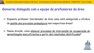 Conversa dialogada com a equipe de professores da área:
➢ Enquanto professor Coordenador de área como está assegurado a eficácia
da gestão dos processos pedagógicos nas respectivas áreas?
➢ Nessa direção, como elaborar processos de intervenção de recuperação da
aprendizagem mais eficientes a partir dos resultados identificados?
 