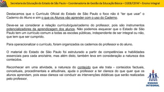 Destacamos que o Currículo Oficial do Estado de São Paulo o foco não é “ter que usar” o
Caderno do Aluno e sim o que os Alunos vão aprender com o uso do Caderno.
Deve-se se considerar a relação currículo/guia/caderno do professor, pois são instrumentos
potencializadores da aprendizagem dos alunos. Não podemos esquecer que o Estado de São
Paulo tem um currículo comum a todas as escolas públicas, independente de ser integral ou não,
que tem que ser cumprido.
Para operacionalizar o currículo, foram organizados os cadernos do professor e do aluno.
O material do Estado de São Paulo foi estruturado a partir de competências e habilidades
essenciais para cada ano/série, mas além disto, também leva em consideração a natureza dos
conteúdos.
Reconhecer em uma atividade, a natureza do conteúdo que ela trata - conteúdos factuais,
conceituais, procedimentais e atitudinais, ajuda o professor a ter clareza do que quer que os
alunos aprendam, pois essa clareza vai conduzir as intervenções didáticas que serão realizadas
pelo professor.
 