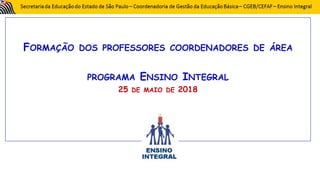 FORMAÇÃO DOS PROFESSORES COORDENADORES DE ÁREA
PROGRAMA ENSINO INTEGRAL
25 DE MAIO DE 2018
 