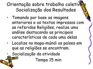 Orientação sobre trabalho coletivo e
Socialização dos Resultados
• Tomando por base as imagens
anteriores e os textos impressos com
as referidas Religiões, realize uma
análise destacando as principais
características de cada uma delas
• Localize no mapa-múndi os países em
que as religiões se encontram.
• Socialização da atividade
Tempo 15 min
 