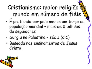 Cristianismo: maior religião do
mundo em número de fiéis
• É praticado por pelo menos um terço da
população mundial – mais de 2 bilhões
de seguidores
• Surgiu na Palestina – séc I (d.C)
• Baseada nos ensinamentos de Jesus
Cristo
 