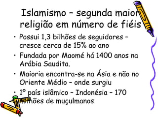 Islamismo – segunda maior
religião em número de fiéis
• Possui 1,3 bilhões de seguidores –
cresce cerca de 15% ao ano
• Fundada por Maomé há 1400 anos na
Arábia Saudita.
• Maioria encontra-se na Ásia e não no
Oriente Médio – onde surgiu
• 1º país islâmico – Indonésia – 170
milhões de muçulmanos
 