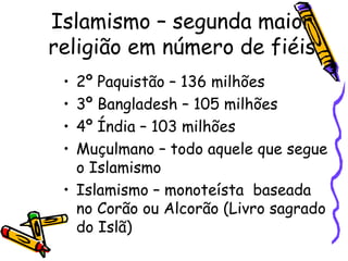 • 2º Paquistão – 136 milhões
• 3º Bangladesh – 105 milhões
• 4º Índia – 103 milhões
• Muçulmano – todo aquele que segue
o Islamismo
• Islamismo – monoteísta baseada
no Corão ou Alcorão (Livro sagrado
do Islã)
Islamismo – segunda maior
religião em número de fiéis
 