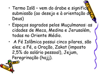 • Termo Islã – vem do árabe e significa
submissão (ao desejo e à orientação de
Deus)
• Espaços sagrados pelos Muçulmanos: as
cidades de Meca, Medina e Jerusalém,
todas no Oriente Médio.
• A Fé Islâmica possui cinco pilares, são
eles; a Fé, a Oração, Zakat (imposto
2,5% do salário pessoal), Jejum,
Peregrinação (hajj). 
 