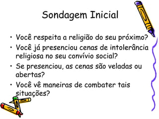 Sondagem Inicial
• Você respeita a religião do seu próximo?
• Você já presenciou cenas de intolerância
religiosa no seu convívio social?
• Se presenciou, as cenas são veladas ou
abertas?
• Você vê maneiras de combater tais
situações?
 