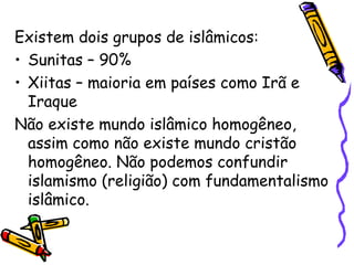 Existem dois grupos de islâmicos:
• Sunitas – 90%
• Xiitas – maioria em países como Irã e
Iraque
Não existe mundo islâmico homogêneo,
assim como não existe mundo cristão
homogêneo. Não podemos confundir
islamismo (religião) com fundamentalismo
islâmico.
 