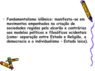 • Fundamentalismo islâmico: manifesta-se em
movimentos empenhados na criação de
sociedades regidas pelo alcorão e contrárias
aos modelos políticos e filosóficos ocidentais
(como: separação entre Estado e Religião, a
democracia e o individualismo – Estado laico).
 