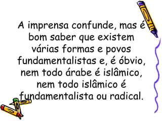 A imprensa confunde, mas é
bom saber que existem
várias formas e povos
fundamentalistas e, é óbvio,
nem todo árabe é islâmico,
nem todo islâmico é
fundamentalista ou radical.
 