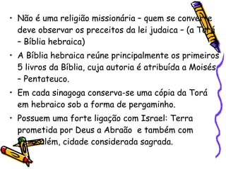 • Não é uma religião missionária – quem se converte
deve observar os preceitos da lei judaica – (a Torá
– Bíblia hebraica)
• A Bíblia hebraica reúne principalmente os primeiros
5 livros da Bíblia, cuja autoria é atribuída a Moisés
– Pentateuco.
• Em cada sinagoga conserva-se uma cópia da Torá
em hebraico sob a forma de pergaminho.
• Possuem uma forte ligação com Israel: Terra
prometida por Deus a Abraão e também com
Jerusalém, cidade considerada sagrada.
 
