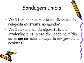 Sondagem Inicial
• Você tem conhecimento da diversidade
religiosa existente no mundo?
• Você se recorda de algum fato de
intolerância religiosa divulgado na mídia
ou leram notícias a respeito em jornais e
revistas?
 