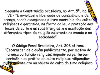 Segundo a Constituição brasileira, no Art. 5º, inciso
VI - “É inviolável a liberdade de consciência e de
crença, sendo assegurado o livre exercício dos cultos
religiosos e garantida, na forma da lei, a proteção aos
locais de culto e as suas liturgias ,e a aceitação dos
diferentes tipos de religião existente no mundo e na
sociedade”.
O Código Penal Brasileiro, Art. 208 afirma:
"Escarnecer de alguém publicamente, por motivo de
crença ou função religiosa; impedir ou perturbar
cerimônia ou prática de culto religioso; vilipendiar
publicamente ato ou objeto de culto do time religioso
 