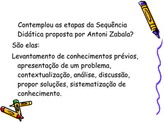 Contemplou as etapas da Sequência
Didática proposta por Antoni Zabala?
São elas:
Levantamento de conhecimentos prévios,
apresentação de um problema,
contextualização, análise, discussão,
propor soluções, sistematização de
conhecimento.
 