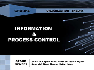 GROUP4

ORGANIZATION THEORY

INFORMATION
&
PROCESS CONTROL

GROUP
MEMBER

Sam Lin/ Sophin Khoo/ Sonia Wu /David Toppin
Josh Liu/ Stacy Chiang/ Katty Huang

 