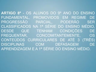 ARTIGO 8º - OS ALUNOS DO 9º ANO DO ENSINO
FUNDAMENTAL, PROMOVIDOS EM REGIME DE
PROGRESSÃO      PARCIAL,    PODERÃO     SER
CLASSIFICADOS NA 1ª SÉRIE DO ENSINO MÉDIO,
DESDE     QUE   TENHAM      CONDIÇÕES    DE
FREQUENTAR,     CONCOMITANTEMENTE,       OS
CONTEÚDOS CURRICULARES DE ATÉ 3 (TRÊS)
DISCIPLINAS     COM       DEFASAGEM      DE
APRENDIZAGEM E A 1ª SÉRIE DO ENSINO MÉDIO.
 