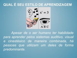 QUAL É SEU ESTILO DE APRENDIZAGEM




     Apesar de o ser humano ter habilidade
para aprender pelos sistemas auditivo, visual
e cinestésico de maneira combinada, há
pessoas que utilizam um deles de forma
predominante.
 