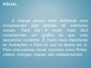 VISUAL



      A criança possui mais facilidade para
compreender algo através de estímulos
visuais. Para ela é muito mais fácil
compreender um gráfico do que uma
sequência numérica. É muito mais importante
as ilustrações e fotos do que os textos em si.
Para uma pessoa visual, recursos como filmes,
vídeos, charges, mapas, são indispensáveis.
 