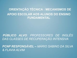 ORIENTAÇÃO TÉCNICA : MECANISMOS DE
  APOIO ESCOLAR AOS ALUNOS DO ENSINO
             FUNDAMENTAL




PÚBLICO ALVO: PROFESSORES DE INGLÊS
DAS CLASSES DE RECUPERAÇÃO INTENSIVA

PCNP RESPONSÁVEL – MÁRIO SABINO DA SILVA
& FLAVIA ALVIM
 