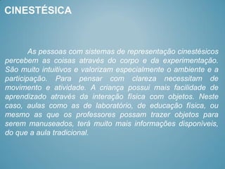 CINESTÉSICA



        As pessoas com sistemas de representação cinestésicos
percebem as coisas através do corpo e da experimentação.
São muito intuitivos e valorizam especialmente o ambiente e a
participação. Para pensar com clareza necessitam de
movimento e atividade. A criança possui mais facilidade de
aprendizado através da interação física com objetos. Neste
caso, aulas como as de laboratório, de educação física, ou
mesmo as que os professores possam trazer objetos para
serem manuseados, terá muito mais informações disponíveis,
do que a aula tradicional.
 