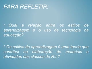 PARA REFLETIR:


* Qual a relação entre os estilos de
aprendizagem e o uso de tecnologia na
educação?

* Os estilos de aprendizagem é uma teoria que
contribui na elaboração de materiais e
atividades nas classes de R.I.?
 