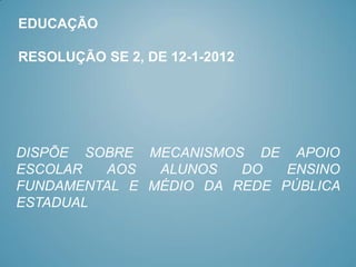 EDUCAÇÃO

RESOLUÇÃO SE 2, DE 12-1-2012




DISPÕE SOBRE MECANISMOS DE APOIO
ESCOLAR   AOS  ALUNOS   DO   ENSINO
FUNDAMENTAL E MÉDIO DA REDE PÚBLICA
ESTADUAL
 