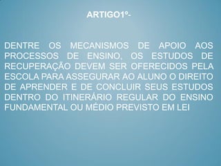 ARTIGO1º-


DENTRE OS MECANISMOS DE APOIO AOS
PROCESSOS DE ENSINO, OS ESTUDOS DE
RECUPERAÇÃO DEVEM SER OFERECIDOS PELA
ESCOLA PARA ASSEGURAR AO ALUNO O DIREITO
DE APRENDER E DE CONCLUIR SEUS ESTUDOS
DENTRO DO ITINERÁRIO REGULAR DO ENSINO
FUNDAMENTAL OU MÉDIO PREVISTO EM LEI
 