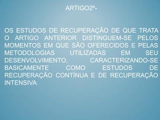 ARTIGO2º-


OS ESTUDOS DE RECUPERAÇÃO DE QUE TRATA
O ARTIGO ANTERIOR DISTINGUEM-SE PELOS
MOMENTOS EM QUE SÃO OFERECIDOS E PELAS
METODOLOGIAS     UTILIZADAS   EM     SEU
DESENVOLVIMENTO,       CARACTERIZANDO-SE
BASICAMENTE    COMO       ESTUDOS     DE
RECUPERAÇÃO CONTÍNUA E DE RECUPERAÇÃO
INTENSIVA
 