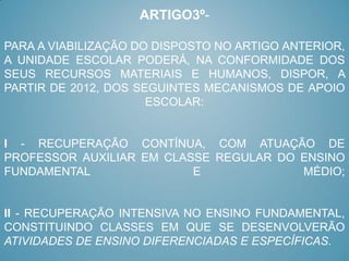 ARTIGO3º-

PARA A VIABILIZAÇÃO DO DISPOSTO NO ARTIGO ANTERIOR,
A UNIDADE ESCOLAR PODERÁ, NA CONFORMIDADE DOS
SEUS RECURSOS MATERIAIS E HUMANOS, DISPOR, A
PARTIR DE 2012, DOS SEGUINTES MECANISMOS DE APOIO
                      ESCOLAR:


I - RECUPERAÇÃO CONTÍNUA, COM ATUAÇÃO DE
PROFESSOR AUXILIAR EM CLASSE REGULAR DO ENSINO
FUNDAMENTAL               E             MÉDIO;


II - RECUPERAÇÃO INTENSIVA NO ENSINO FUNDAMENTAL,
CONSTITUINDO CLASSES EM QUE SE DESENVOLVERÃO
ATIVIDADES DE ENSINO DIFERENCIADAS E ESPECÍFICAS.
 