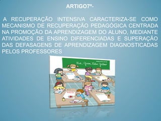 ARTIGO7º-

A RECUPERAÇÃO INTENSIVA CARACTERIZA-SE COMO
MECANISMO DE RECUPERAÇÃO PEDAGÓGICA CENTRADA
NA PROMOÇÃO DA APRENDIZAGEM DO ALUNO, MEDIANTE
ATIVIDADES DE ENSINO DIFERENCIADAS E SUPERAÇÃO
DAS DEFASAGENS DE APRENDIZAGEM DIAGNOSTICADAS
PELOS PROFESSORES
 