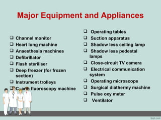 Major Equipment and Appliances
 Channel monitor
 Heart lung machine
 Anaesthesia machines
 Defibrillator
 Flash steriliser
 Deep freezer (for frozen
section)
 Instrument trolleys
 C–arm fluoroscopy machine
 Operating tables
 Suction apparatus
 Shadow less ceiling lamp
 Shadow less pedestal
lamps
 Close-circuit TV camera
 Electrical communication
system
 Operating microscope
 Surgical diathermy machine
 Pulse oxy meter
 Ventilator
 